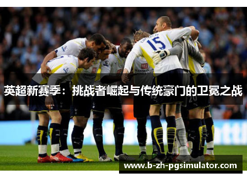 英超新赛季:挑战者崛起与传统豪门的卫冕之战 英超新赛季:挑战者崛起与传统豪门的卫冕之战