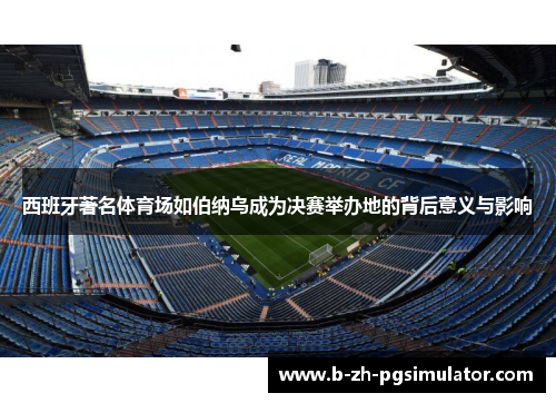 西班牙著名体育场如伯纳乌成为决赛举办地的背后意义与影响 西班牙著名体育场如伯纳乌成为决赛举办地的背后意义与影响