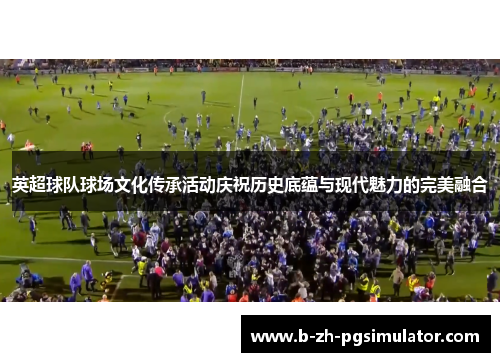 英超球队球场文化传承活动庆祝历史底蕴与现代魅力的完美融合 英超球队球场文化传承活动庆祝历史底蕴与现代魅力的完美融合