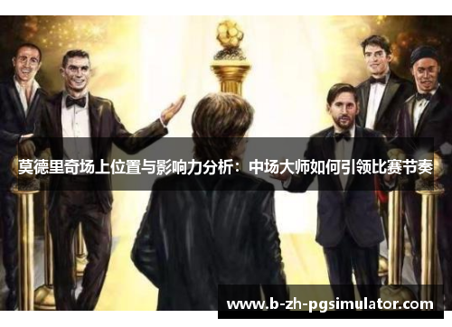 莫德里奇场上位置与影响力分析:中场大师如何引领比赛节奏 莫德里奇场上位置与影响力分析:中场大师如何引领比赛节奏