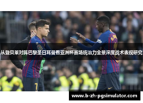 从登贝莱对阵巴黎圣日耳曼看亚洲杯赛场统治力全景深度战术表现研究