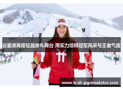 谷爱凌再度征战崇礼舞台 用实力诠释冠军风采与王者气度