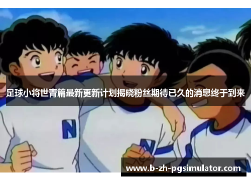 足球小将世青篇最新更新计划揭晓粉丝期待已久的消息终于到来