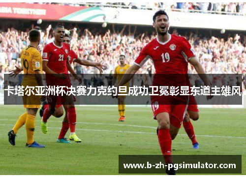 卡塔尔亚洲杯决赛力克约旦成功卫冕彰显东道主雄风