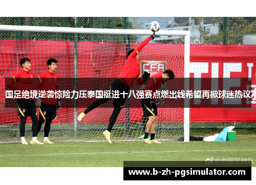 国足绝境逆袭惊险力压泰国挺进十八强赛点燃出线希望再掀球迷热议