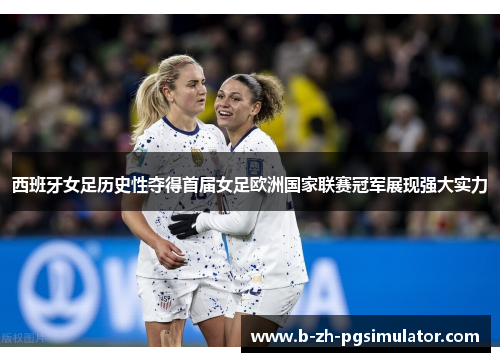 西班牙女足历史性夺得首届女足欧洲国家联赛冠军展现强大实力