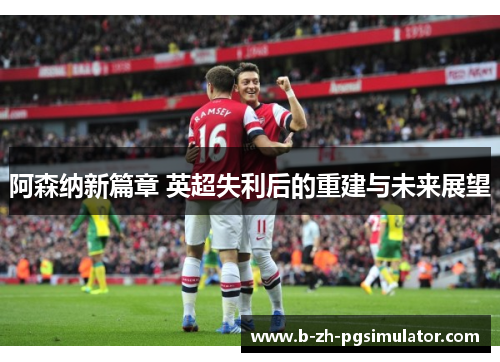 阿森纳新篇章 英超失利后的重建与未来展望
