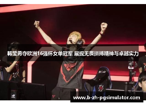 韩莹勇夺欧洲16强杯女单冠军 展现无畏拼搏精神与卓越实力