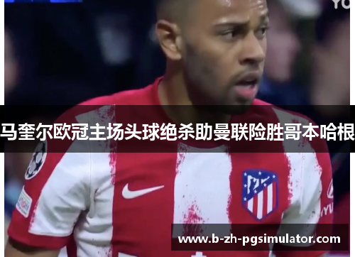 马奎尔欧冠主场头球绝杀助曼联险胜哥本哈根