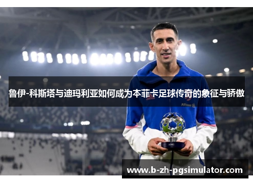 鲁伊-科斯塔与迪玛利亚如何成为本菲卡足球传奇的象征与骄傲