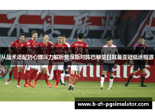 从战术适配到心理压力解析努涅斯对阵巴黎圣日耳曼亚冠低迷根源